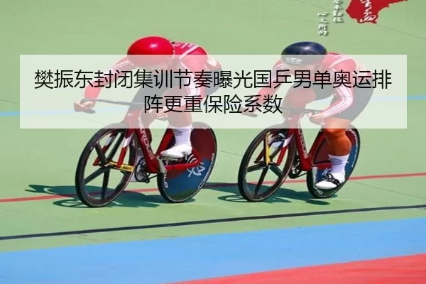 樊振东封闭集训节奏曝光国乒男单奥运排阵更重保险系数