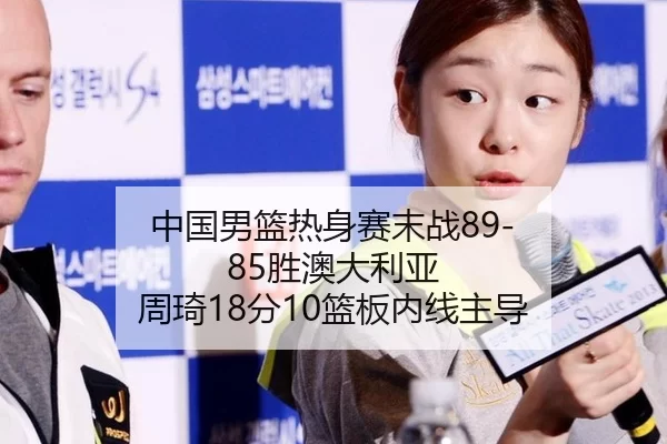 中国男篮热身赛末战89-85胜澳大利亚 周琦18分10篮板内线主导